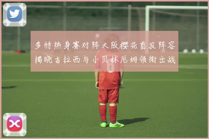 多特热身赛对阵大阪樱花首发阵容揭晓吉拉西与小贝林厄姆领衔出战