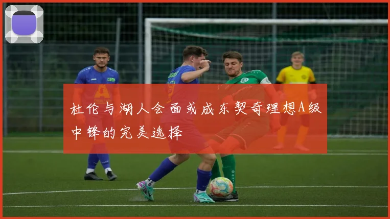 杜伦与湖人会面或成东契奇理想A级中锋的完美选择