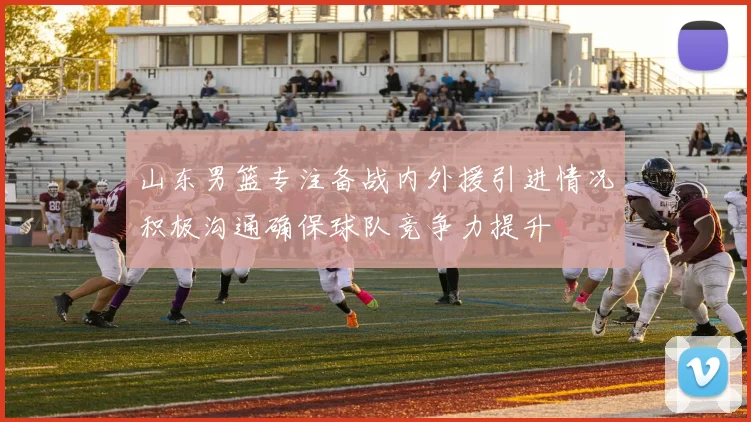 山东男篮专注备战内外援引进情况积极沟通确保球队竞争力提升