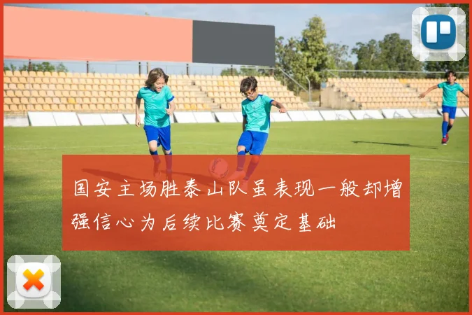 国安主场胜泰山队虽表现一般却增强信心为后续比赛奠定基础