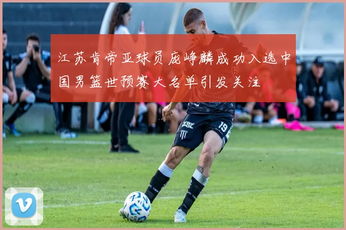 江苏肯帝亚球员庞峥麟成功入选中国男篮世预赛大名单引发关注