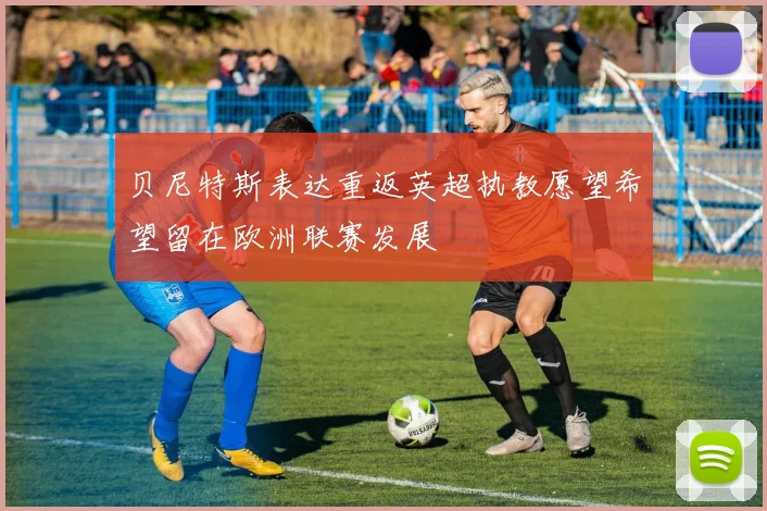 贝尼特斯表达重返英超执教愿望希望留在欧洲联赛发展