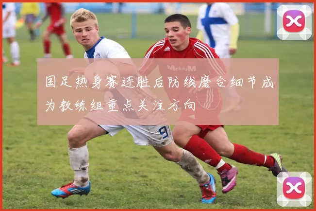 国足热身赛连胜后防线磨合细节成为教练组重点关注方向