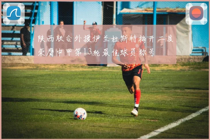 陕西联合外援伊兰杜斯特梅开二度荣膺中甲第13轮最佳球员称号