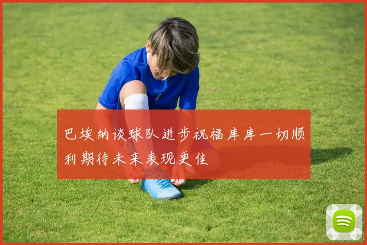 巴埃纳谈球队进步祝福库库一切顺利期待未来表现更佳