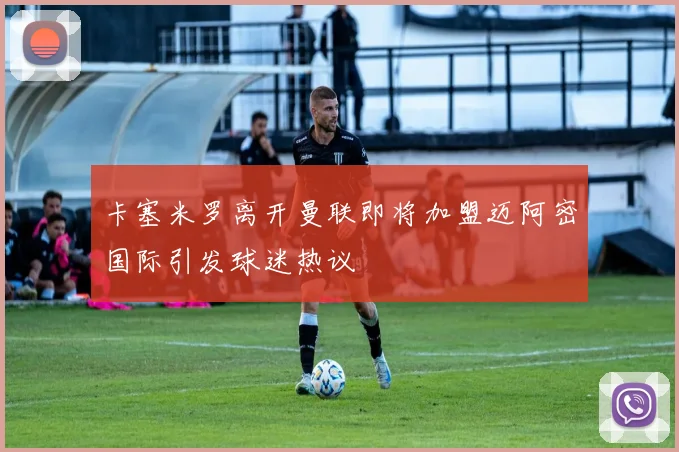 卡塞米罗离开曼联即将加盟迈阿密国际引发球迷热议