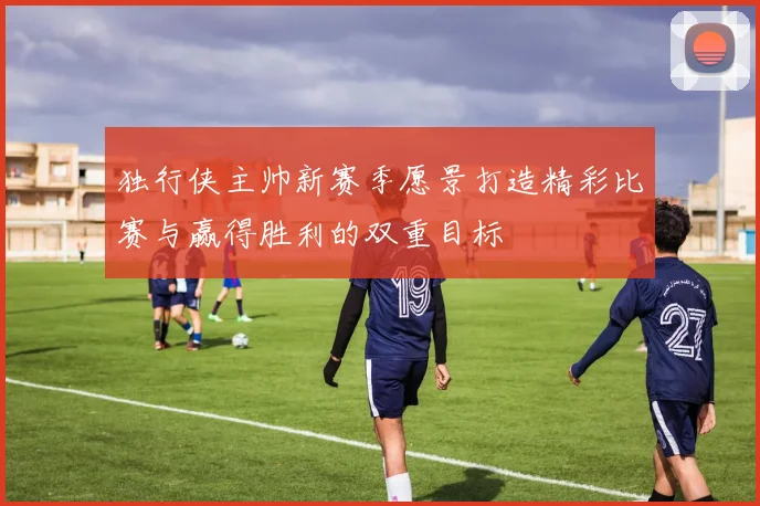 独行侠主帅新赛季愿景打造精彩比赛与赢得胜利的双重目标