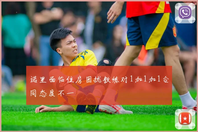 诺里面临住房困扰教练对1加1加1合同态度不一