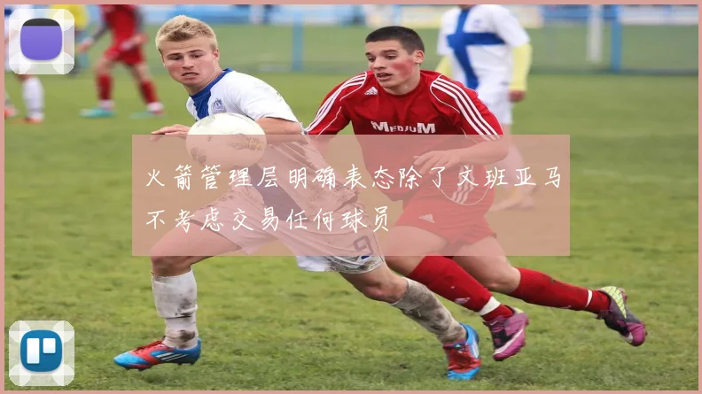 火箭管理层明确表态除了文班亚马不考虑交易任何球员