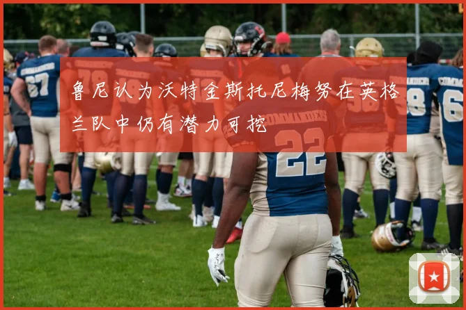 鲁尼认为沃特金斯托尼梅努在英格兰队中仍有潜力可挖