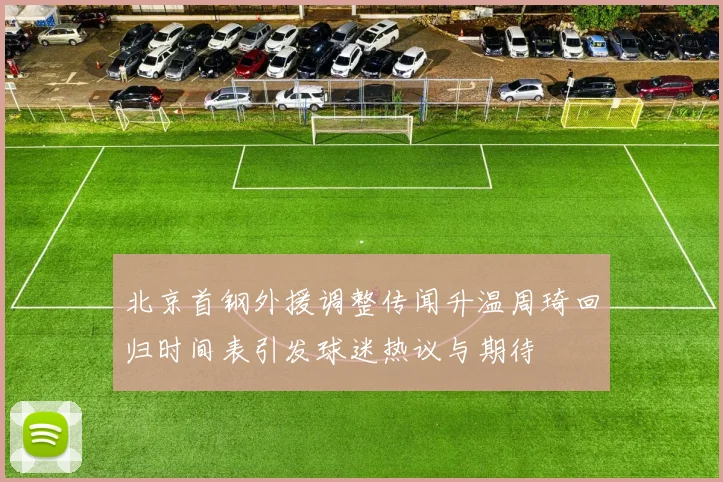 北京首钢外援调整传闻升温周琦回归时间表引发球迷热议与期待