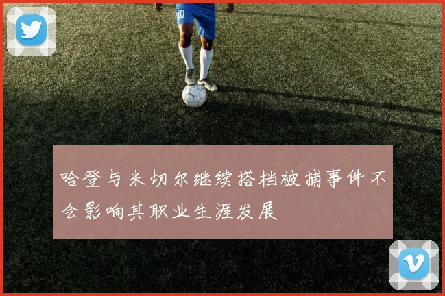 哈登与米切尔继续搭档被捕事件不会影响其职业生涯发展